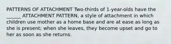 PATTERNS OF ATTACHMENT Two-thirds of 1-year-olds have the ______ ATTACHMENT PATTERN, a style of attachment in which children use mother as a home base and are at ease as long as she is present; when she leaves, they become upset and go to her as soon as she returns.