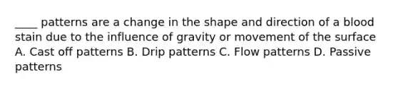 ____ patterns are a change in the shape and direction of a blood stain due to the influence of gravity or movement of the surface A. Cast off patterns B. Drip patterns C. Flow patterns D. Passive patterns