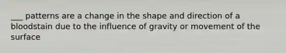 ___ patterns are a change in the shape and direction of a bloodstain due to the influence of gravity or movement of the surface