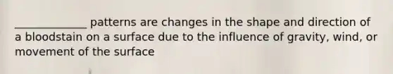 _____________ patterns are changes in the shape and direction of a bloodstain on a surface due to the influence of gravity, wind, or movement of the surface