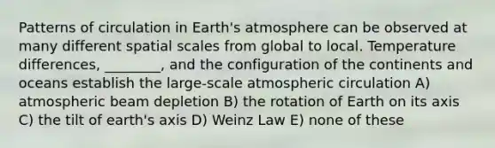 Patterns of circulation in <a href='https://www.questionai.com/knowledge/kRonPjS5DU-earths-atmosphere' class='anchor-knowledge'>earth's atmosphere</a> can be observed at many different spatial scales from global to local. Temperature differences, ________, and the configuration of the continents and oceans establish the large-scale atmospheric circulation A) atmospheric beam depletion B) the rotation of Earth on its axis C) the tilt of earth's axis D) Weinz Law E) none of these