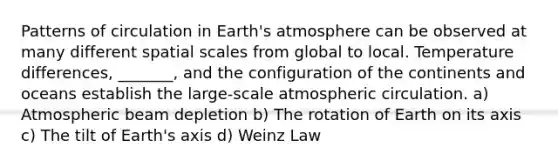 Patterns of circulation in <a href='https://www.questionai.com/knowledge/kRonPjS5DU-earths-atmosphere' class='anchor-knowledge'>earth's atmosphere</a> can be observed at many different spatial scales from global to local. Temperature differences, _______, and the configuration of the continents and oceans establish the large-scale atmospheric circulation. a) Atmospheric beam depletion b) The rotation of Earth on its axis c) The tilt of Earth's axis d) Weinz Law