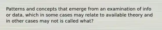 Patterns and concepts that emerge from an examination of info or data, which in some cases may relate to available theory and in other cases may not is called what?