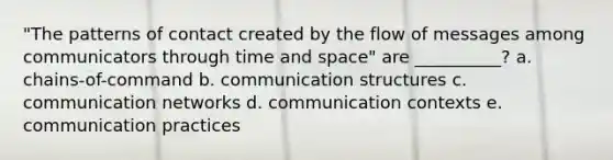 "The patterns of contact created by the flow of messages among communicators through time and space" are __________? a. chains-of-command b. communication structures c. communication networks d. communication contexts e. communication practices