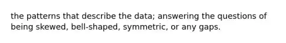 the patterns that describe the data; answering the questions of being skewed, bell-shaped, symmetric, or any gaps.