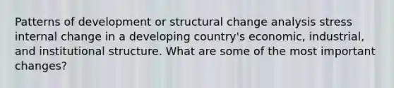 Patterns of development or structural change analysis stress internal change in a developing country's economic, industrial, and institutional structure. What are some of the most important changes?