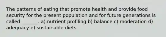 The patterns of eating that promote health and provide food security for the present population and for future generations is called _______. a) nutrient profiling b) balance c) moderation d) adequacy e) sustainable diets