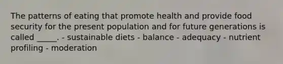 The patterns of eating that promote health and provide food security for the present population and for future generations is called _____. - sustainable diets - balance - adequacy - nutrient profiling - moderation