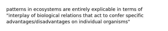 patterns in ecosystems are entirely explicable in terms of "interplay of biological relations that act to confer specific advantages/disadvantages on individual organisms"