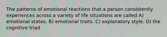 The patterns of emotional reactions that a person consistently experiences across a variety of life situations are called A) emotional states. B) emotional traits. C) explanatory style. D) the cognitive triad