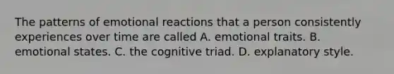 The patterns of emotional reactions that a person consistently experiences over time are called A. emotional traits. B. emotional states. C. the cognitive triad. D. explanatory style.