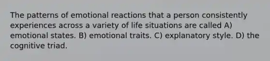 The patterns of emotional reactions that a person consistently experiences across a variety of life situations are called A) emotional states. B) emotional traits. C) explanatory style. D) the cognitive triad.