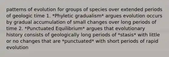 patterns of evolution for groups of species over extended periods of geologic time 1. *Phyletic gradualism* argues evolution occurs by gradual accumulation of small changes over long periods of time 2. *Punctuated Equilibrium* argues that evolutionary history consists of geologically long periods of *stasis* with little or no changes that are *punctuated* with short periods of rapid evolution