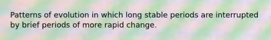 Patterns of evolution in which long stable periods are interrupted by brief periods of more rapid change.