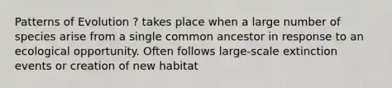 Patterns of Evolution ? takes place when a large number of species arise from a single common ancestor in response to an ecological opportunity. Often follows large-scale extinction events or creation of new habitat