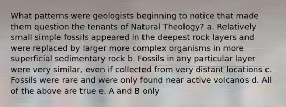 What patterns were geologists beginning to notice that made them question the tenants of Natural Theology? a. Relatively small simple fossils appeared in the deepest rock layers and were replaced by larger more complex organisms in more superficial sedimentary rock b. Fossils in any particular layer were very similar, even if collected from very distant locations c. Fossils were rare and were only found near active volcanos d. All of the above are true e. A and B only