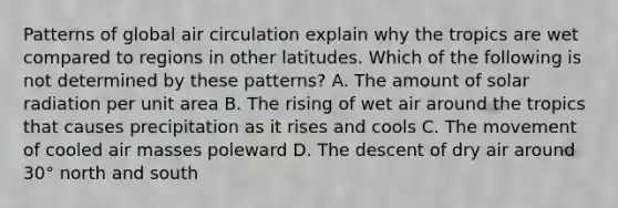 Patterns of global air circulation explain why the tropics are wet compared to regions in other latitudes. Which of the following is not determined by these patterns? A. The amount of solar radiation per unit area B. The rising of wet air around the tropics that causes precipitation as it rises and cools C. The movement of cooled air masses poleward D. The descent of dry air around 30° north and south