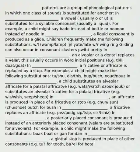 __________________ patterns are a group of phonological patterns in which one class of sounds is substituted for another: In ___________________________, a vowel ( usually o or u) is substituted for a syllable consonant (usually a liquid). For example, a child might say bado instead of bottle or noodoo instead of noodle In _______________________, a liquid consonant is produced as a glide. Children frequently make the following substitutions: w/l (wamp/lamp), j/l yate/late w/r wing ring Gliding can also occur in consonant clusters pwitti pretty In ________________ ________________, an alveolar or a dental replaces a velar; this usually occurs in word initial positions (e.g. ti/ki doat/goat) In _______________________, a fricative or affricate is replaced by a stop. For example, a child might make the following substitutions: tu/shu, dis/this, bup/buch, noud/nouz In __________________________, a child substitutes an alveolar affricate for a palatal affricatve (e.g. wats/watch dzouk jouk) or substitutes an alveolar fricative for a palatal fricative (e.g. wis/wish, seep/sheep) In ___________________________ , an affricate is produced in place of a fricative or stop (e.g. chun/ sun) (chu/shoe) butch for bush In _______________________, a fricative replaces an affricate (e.g. pez/pedg sip/tsip, siz/tshiz) In ____________________, a posteriorly placed consonant is produced instead of an anteriorly placed consonant (velars are substituted for alveolars). For example, a child might make the following substitutions: boak boat or gan for dan In _____________________ ______________________, a glottal stop is produced in place of other consonants (e.g. tu? for tooth, ba?el for botal