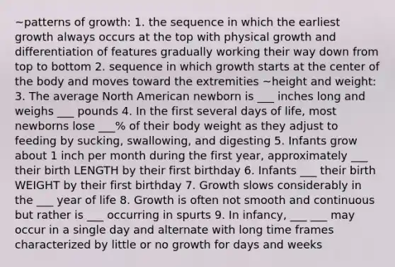 ~patterns of growth: 1. the sequence in which the earliest growth always occurs at the top with physical growth and differentiation of features gradually working their way down from top to bottom 2. sequence in which growth starts at the center of the body and moves toward the extremities ~height and weight: 3. The average North American newborn is ___ inches long and weighs ___ pounds 4. In the first several days of life, most newborns lose ___% of their body weight as they adjust to feeding by sucking, swallowing, and digesting 5. Infants grow about 1 inch per month during the first year, approximately ___ their birth LENGTH by their first birthday 6. Infants ___ their birth WEIGHT by their first birthday 7. Growth slows considerably in the ___ year of life 8. Growth is often not smooth and continuous but rather is ___ occurring in spurts 9. In infancy, ___ ___ may occur in a single day and alternate with long time frames characterized by little or no growth for days and weeks