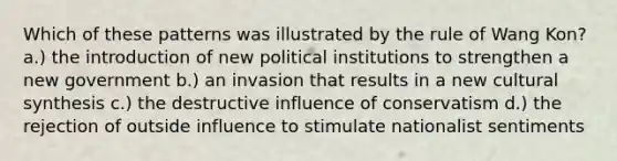 Which of these patterns was illustrated by the rule of Wang Kon? a.) the introduction of new political institutions to strengthen a new government b.) an invasion that results in a new cultural synthesis c.) the destructive influence of conservatism d.) the rejection of outside influence to stimulate nationalist sentiments