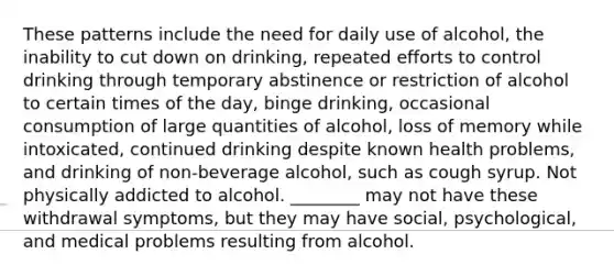 These patterns include the need for daily use of alcohol, the inability to cut down on drinking, repeated efforts to control drinking through temporary abstinence or restriction of alcohol to certain times of the day, binge drinking, occasional consumption of large quantities of alcohol, loss of memory while intoxicated, continued drinking despite known health problems, and drinking of non-beverage alcohol, such as cough syrup. Not physically addicted to alcohol. ________ may not have these withdrawal symptoms, but they may have social, psychological, and medical problems resulting from alcohol.