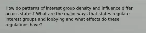 How do patterns of interest group density and influence differ across states? What are the major ways that states regulate interest groups and lobbying and what effects do these regulations have?