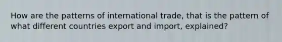 How are the patterns of international trade, that is the pattern of what different countries export and import, explained?