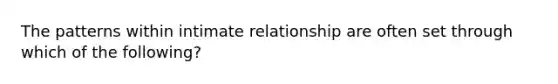 The patterns within intimate relationship are often set through which of the following?