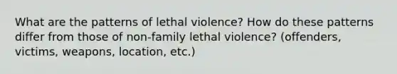 What are the patterns of lethal violence? How do these patterns differ from those of non-family lethal violence? (offenders, victims, weapons, location, etc.)