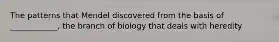 The patterns that Mendel discovered from the basis of ____________, the branch of biology that deals with heredity