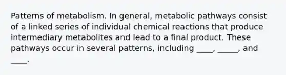 Patterns of metabolism. In general, metabolic pathways consist of a linked series of individual chemical reactions that produce intermediary metabolites and lead to a final product. These pathways occur in several patterns, including ____, _____, and ____.