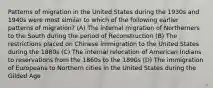 Patterns of migration in the United States during the 1930s and 1940s were most similar to which of the following earlier patterns of migration? (A) The internal migration of Northerners to the South during the period of Reconstruction (B) The restrictions placed on Chinese immigration to the United States during the 1880s (C) The internal relocation of American Indians to reservations from the 1860s to the 1890s (D) The immigration of Europeans to Northern cities in the United States during the Gilded Age