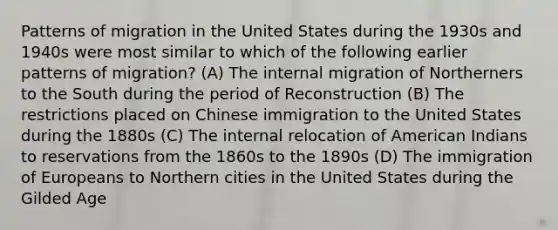 Patterns of migration in the United States during the 1930s and 1940s were most similar to which of the following earlier patterns of migration? (A) The internal migration of Northerners to the South during the period of Reconstruction (B) The restrictions placed on Chinese immigration to the United States during the 1880s (C) The internal relocation of American Indians to reservations from the 1860s to the 1890s (D) The immigration of Europeans to Northern cities in the United States during the Gilded Age