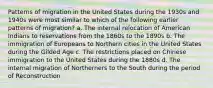 Patterns of migration in the United States during the 1930s and 1940s were most similar to which of the following earlier patterns of migration? a. The internal relocation of American Indians to reservations from the 1860s to the 1890s b. The immigration of Europeans to Northern cities in the United States during the Gilded Age c. The restrictions placed on Chinese immigration to the United States during the 1880s d. The internal migration of Northerners to the South during the period of Reconstruction