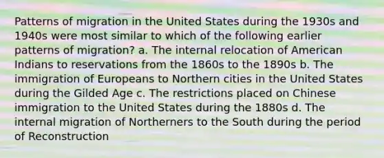 Patterns of migration in the United States during the 1930s and 1940s were most similar to which of the following earlier patterns of migration? a. The internal relocation of American Indians to reservations from the 1860s to the 1890s b. The immigration of Europeans to Northern cities in the United States during the Gilded Age c. The restrictions placed on Chinese immigration to the United States during the 1880s d. The internal migration of Northerners to the South during the period of Reconstruction