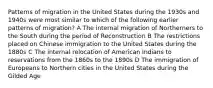 Patterns of migration in the United States during the 1930s and 1940s were most similar to which of the following earlier patterns of migration? A The internal migration of Northerners to the South during the period of Reconstruction B The restrictions placed on Chinese immigration to the United States during the 1880s C The internal relocation of American Indians to reservations from the 1860s to the 1890s D The immigration of Europeans to Northern cities in the United States during the Gilded Age