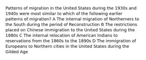 Patterns of migration in the United States during the 1930s and 1940s were most similar to which of the following earlier patterns of migration? A The internal migration of Northerners to the South during the period of Reconstruction B The restrictions placed on Chinese immigration to the United States during the 1880s C The internal relocation of American Indians to reservations from the 1860s to the 1890s D The immigration of Europeans to Northern cities in the United States during the Gilded Age