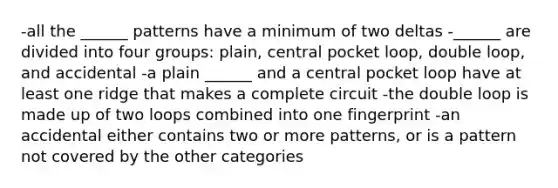 -all the ______ patterns have a minimum of two deltas -______ are divided into four groups: plain, central pocket loop, double loop, and accidental -a plain ______ and a central pocket loop have at least one ridge that makes a complete circuit -the double loop is made up of two loops combined into one fingerprint -an accidental either contains two or more patterns, or is a pattern not covered by the other categories