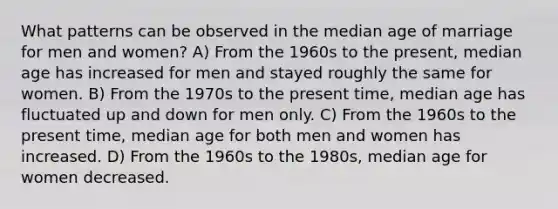 What patterns can be observed in the median age of marriage for men and women? A) From the 1960s to the present, median age has increased for men and stayed roughly the same for women. B) From the 1970s to the present time, median age has fluctuated up and down for men only. C) From the 1960s to the present time, median age for both men and women has increased. D) From the 1960s to the 1980s, median age for women decreased.