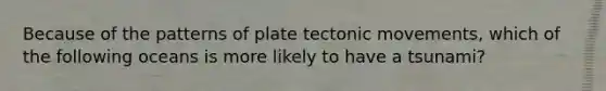 Because of the patterns of plate tectonic movements, which of the following oceans is more likely to have a tsunami?