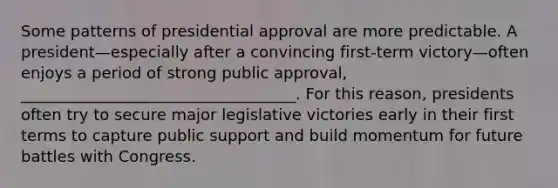 Some patterns of presidential approval are more predictable. A president—especially after a convincing first-term victory—often enjoys a period of strong public approval, ___________________________________. For this reason, presidents often try to secure major legislative victories early in their first terms to capture public support and build momentum for future battles with Congress.