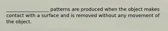 __________________ patterns are produced when the object makes contact with a surface and is removed without any movement of the object.