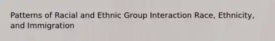 Patterns of Racial and Ethnic Group Interaction Race, Ethnicity, and Immigration