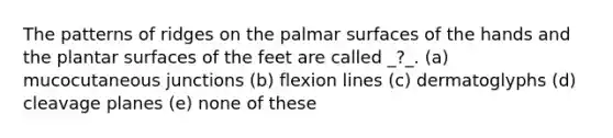 The patterns of ridges on the palmar surfaces of the hands and the plantar surfaces of the feet are called _?_. (a) mucocutaneous junctions (b) flexion lines (c) dermatoglyphs (d) cleavage planes (e) none of these