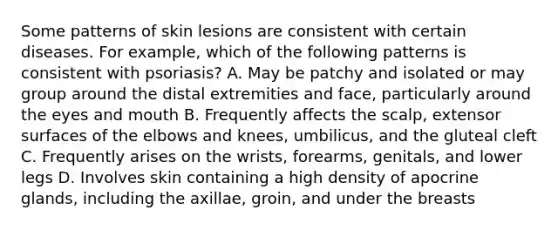 Some patterns of skin lesions are consistent with certain diseases. For example, which of the following patterns is consistent with psoriasis? A. May be patchy and isolated or may group around the distal extremities and face, particularly around the eyes and mouth B. Frequently affects the scalp, extensor surfaces of the elbows and knees, umbilicus, and the gluteal cleft C. Frequently arises on the wrists, forearms, genitals, and lower legs D. Involves skin containing a high density of apocrine glands, including the axillae, groin, and under the breasts