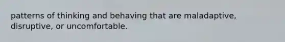 patterns of thinking and behaving that are maladaptive, disruptive, or uncomfortable.