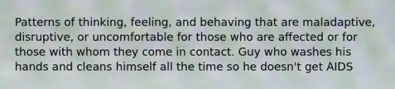 Patterns of thinking, feeling, and behaving that are maladaptive, disruptive, or uncomfortable for those who are aﬀected or for those with whom they come in contact. Guy who washes his hands and cleans himself all the time so he doesn't get AIDS