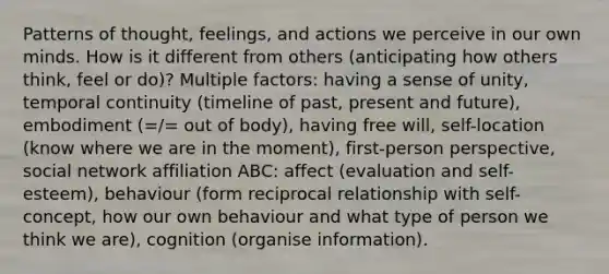 Patterns of thought, feelings, and actions we perceive in our own minds. How is it different from others (anticipating how others think, feel or do)? Multiple factors: having a sense of unity, temporal continuity (timeline of past, present and future), embodiment (=/= out of body), having free will, self-location (know where we are in the moment), first-person perspective, social network affiliation ABC: affect (evaluation and self-esteem), behaviour (form reciprocal relationship with self-concept, how our own behaviour and what type of person we think we are), cognition (organise information).