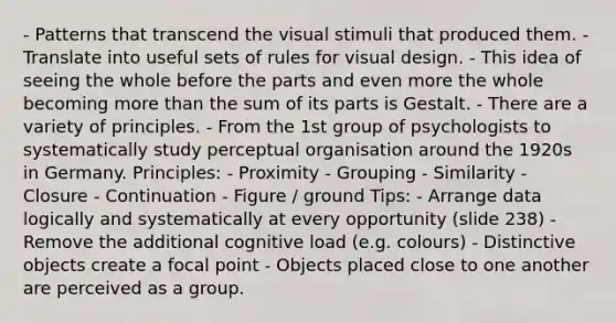 - Patterns that transcend the visual stimuli that produced them. - Translate into useful sets of rules for visual design. - This idea of seeing the whole before the parts and even more the whole becoming more than the sum of its parts is Gestalt. - There are a variety of principles. - From the 1st group of psychologists to systematically study perceptual organisation around the 1920s in Germany. Principles: - Proximity - Grouping - Similarity - Closure - Continuation - Figure / ground Tips: - Arrange data logically and systematically at every opportunity (slide 238) - Remove the additional cognitive load (e.g. colours) - Distinctive objects create a focal point - Objects placed close to one another are perceived as a group.