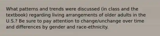 What patterns and trends were discussed (in class and the textbook) regarding living arrangements of older adults in the U.S.? Be sure to pay attention to change/unchange over time and differences by gender and race-ethnicity.